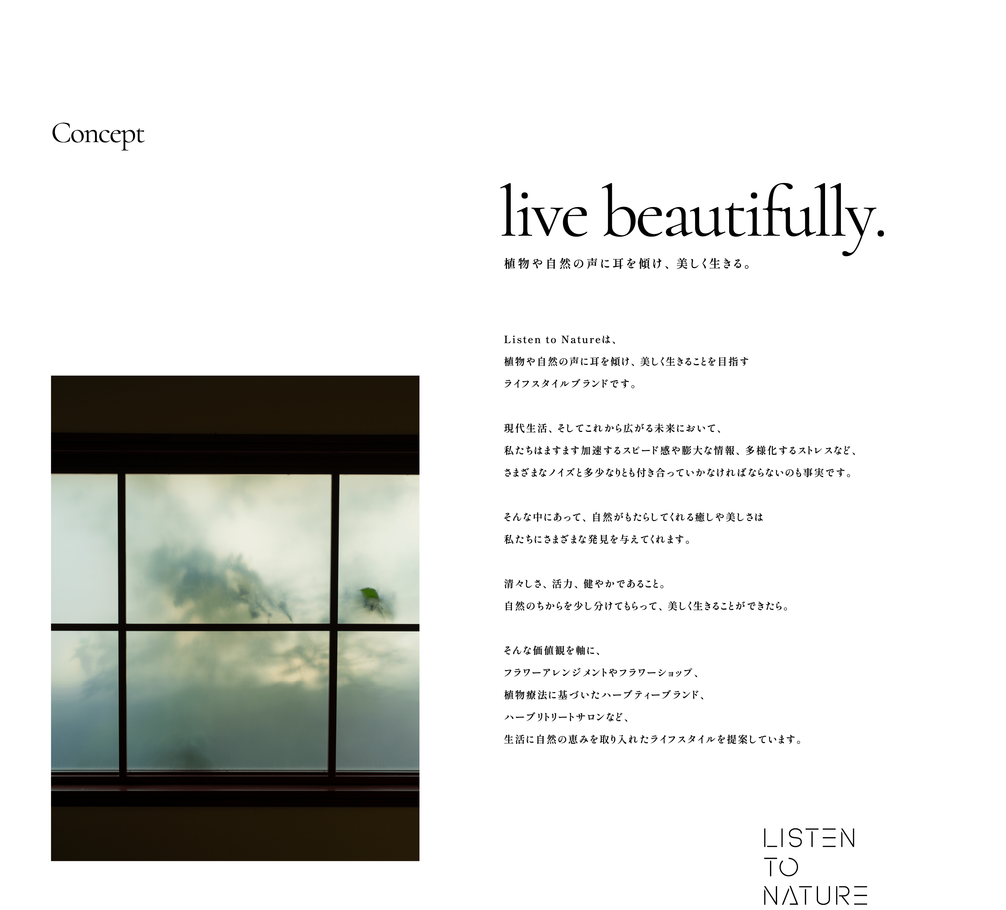 Concept:live beautifully. 植物や自然の声に耳を傾け、美しく生きる。Listen to Natureは、植物や自然の声に耳を傾け、美しく生きることを目指すライフスタイルブランドです。現代生活、そしてこれから広がる未来において、私たちはますます加速するスピード感や膨大な情報、多様化するストレスなど、さまざまなノイズと多少なりとも付き合っていかなければならないのも事実です。そんな中にあって、自然がもたらしてくれる癒しや美しさは私たちにさまざまな発見を与えてくれます。清々しさ、活力、健やかであること。自然のちからを少し分けてもらって、美しく生きることができたら。そんな価値観を軸に、フラワーアレンジメントやフラワーショップ、植物療法に基づいたハーブティーブランド、ハーブリトリートサロンなど、生活に自然の恵みを取り入れたライフスタイルを提案しています。