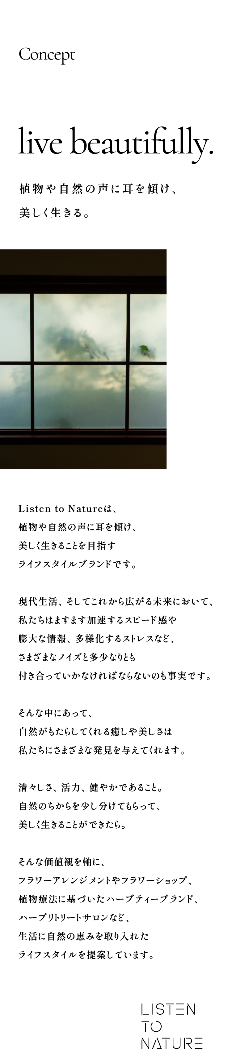 Concept:live beautifully. 植物や自然の声に耳を傾け、美しく生きる。Listen to Natureは、植物や自然の声に耳を傾け、美しく生きることを目指すライフスタイルブランドです。現代生活、そしてこれから広がる未来において、私たちはますます加速するスピード感や膨大な情報、多様化するストレスなど、さまざまなノイズと多少なりとも付き合っていかなければならないのも事実です。そんな中にあって、自然がもたらしてくれる癒しや美しさは私たちにさまざまな発見を与えてくれます。清々しさ、活力、健やかであること。自然のちからを少し分けてもらって、美しく生きることができたら。そんな価値観を軸に、フラワーアレンジメントやフラワーショップ、植物療法に基づいたハーブティーブランド、ハーブリトリートサロンなど、生活に自然の恵みを取り入れたライフスタイルを提案しています。