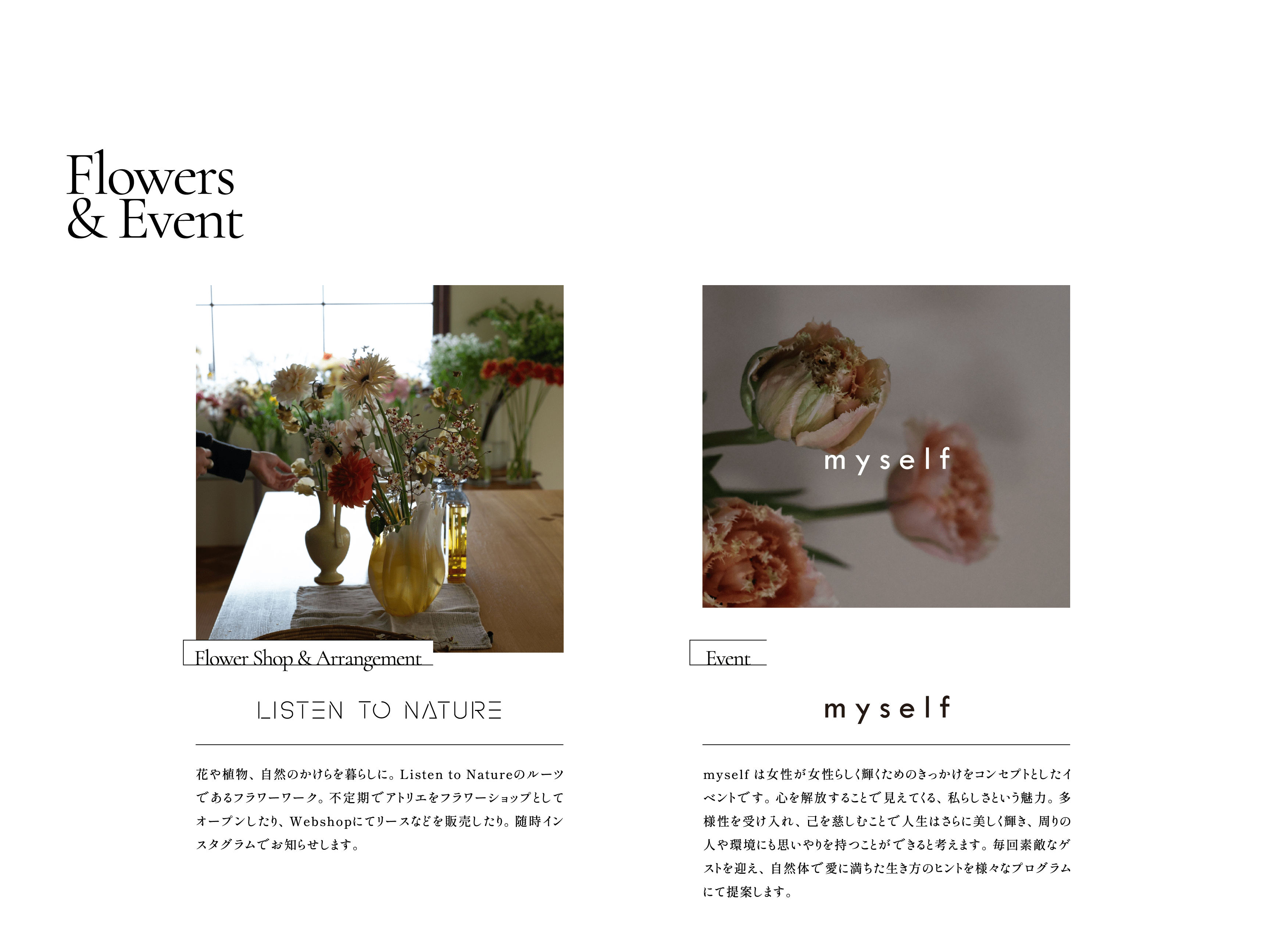 Flowers & Event  Flower Shop & Arrangement:LISTEN TO NATURE /花や植物、自然のかけらを暮らしに。Listen to Natureのルーツであるフラワーワーク。不定期でアトリエをフラワーショップとしてオープンしたり、Webshopにてリースなどを販売したり。随時インスタグラムでお知らせします。Event:myself /myself は女性が女性らしく輝くためのきっかけをコンセプトとしたイベントです。心を解放することで見えてくる、私らしさという魅力。多様性を受け入れ、己を慈しむことで人生はさらに美しく輝き、周りの人や環境にも思いやりを持つことができると考えます。毎回素敵なゲストを迎え、自然体で愛に満ちた生き方のヒントを様々なプログラムにて提案します。