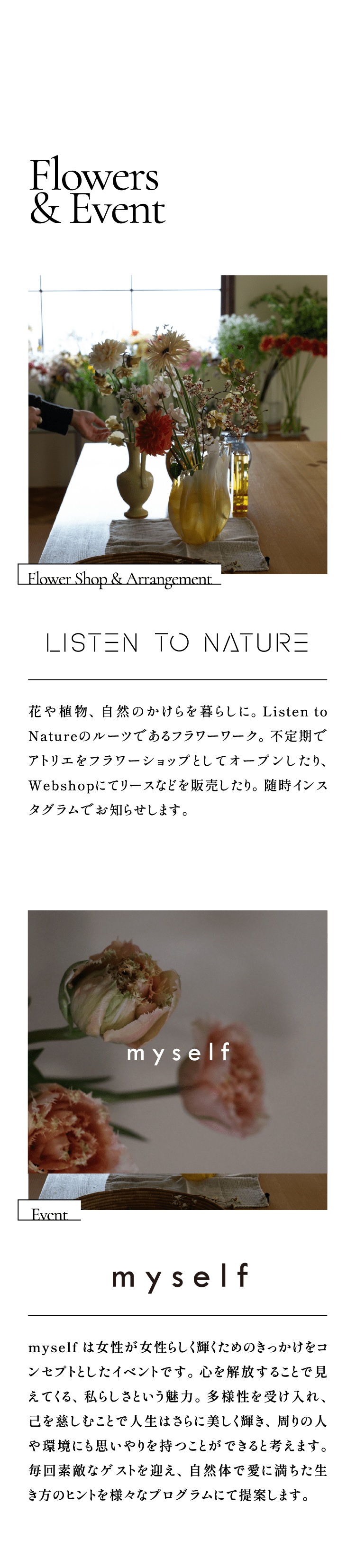 Flowers & Event  Flower Shop & Arrangement:LISTEN TO NATURE /花や植物、自然のかけらを暮らしに。Listen to Natureのルーツであるフラワーワーク。不定期でアトリエをフラワーショップとしてオープンしたり、Webshopにてリースなどを販売したり。随時インスタグラムでお知らせします。Event:myself /myself は女性が女性らしく輝くためのきっかけをコンセプトとしたイベントです。心を解放することで見えてくる、私らしさという魅力。多様性を受け入れ、己を慈しむことで人生はさらに美しく輝き、周りの人や環境にも思いやりを持つことができると考えます。毎回素敵なゲストを迎え、自然体で愛に満ちた生き方のヒントを様々なプログラムにて提案します。