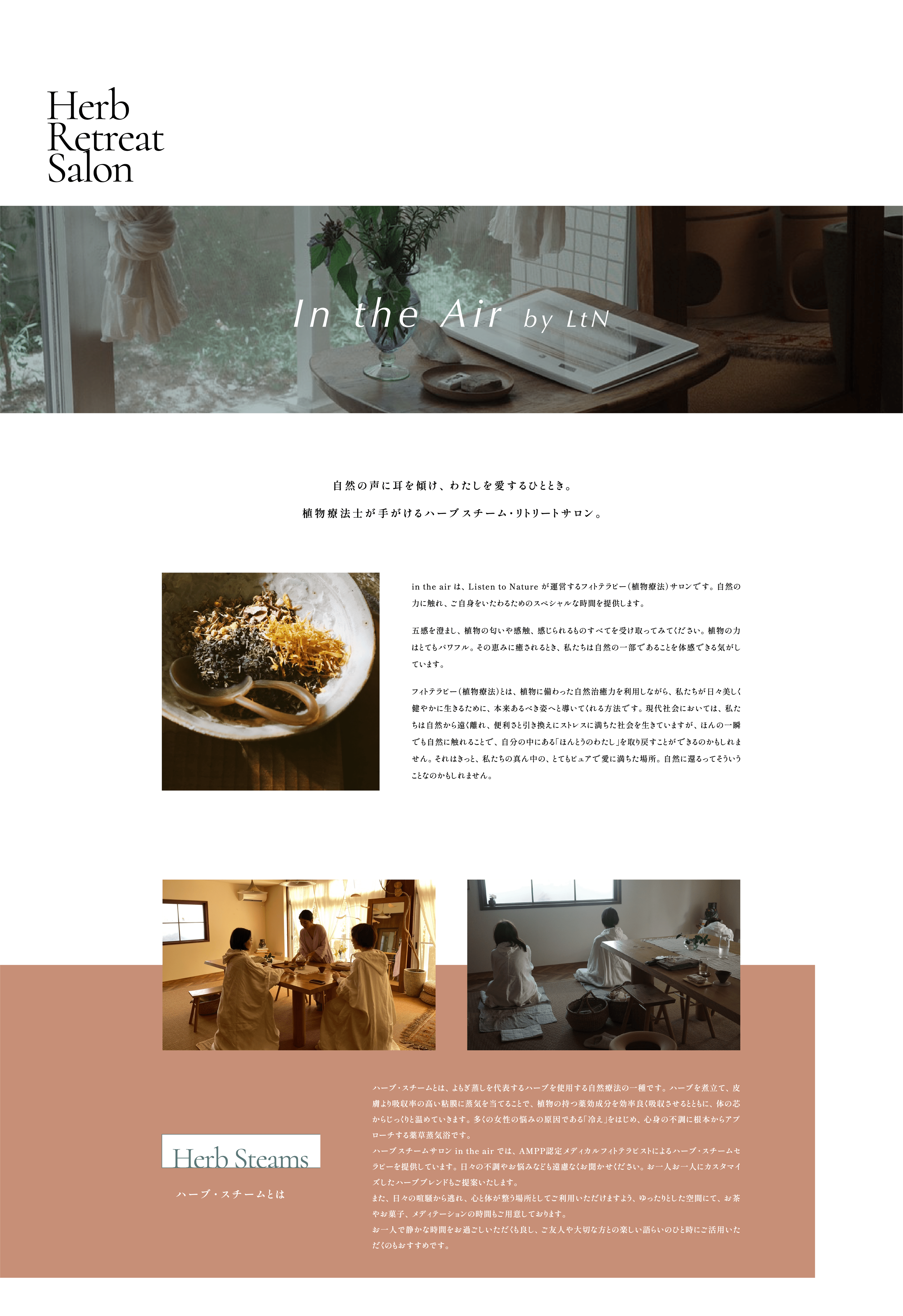 Herb Retreat Salon:In the Air by LtN  自然の声に耳を傾け、わたしを愛するひととき。植物療法士が手がけるハーブスチーム・リトリートサロン。in the air は、Listen to Nature が運営するフィトテラピー（植物療法）サロンです。自然の力に触れ、ご自身をいたわるためのスペシャルな時間を提供します。五感を澄まし、植物の匂いや感触、感じられるものすべてを受け取ってみてください。植物の力はとてもパワフル。その恵みに癒されるとき、私たちは自然の一部であることを体感できる気がしています。フィトテラピー（植物療法）とは、植物に備わった自然治癒力を利用しながら、私たちが日々美しく健やかに生きるために、本来あるべき姿へと導いてくれる方法です。現代社会においては、私たちは自然から遠く離れ、便利さと引き換えにストレスに満ちた社会を生きていますが、ほんの一瞬でも自然に触れることで、自分の中にある「ほんとうのわたし」を取り戻すことができるのかもしれません。それはきっと、私たちの真ん中の、とてもピュアで愛に満ちた場所。自然に還るってそういうことなのかもしれません。「Herb Steams:ハーブ・スチームとは」 ハーブ・スチームとは、よもぎ蒸しを代表するハーブを使用する自然療法の一種です。ハーブを煮立て、皮膚より吸収率の高い粘膜に蒸気を当てることで、植物の持つ薬効成分を効率良く吸収させるとともに、体の芯からじっくりと温めていきます。多くの女性の悩みの原因である「冷え」をはじめ、心身の不調に根本からアプローチする薬草蒸気浴です。ハーブスチームサロン in the air では、AMPP認定メディカルフィトテラピストによるハーブ・スチームセラピーを提供しています。日々の不調やお悩みなども遠慮なくお聞かせください。お一人お一人にカスタマイズしたハーブブレンドもご提案いたします。また、日々の喧騒から逃れ、心と体が整う場所としてご利用いただけますよう、ゆったりとした空間にて、お茶やお菓子、メディテーションの時間もご用意しております。お一人で静かな時間をお過ごしいただくも良し、ご友人や大切な方との楽しい語らいのひと時にご活用いただくのもおすすめです。