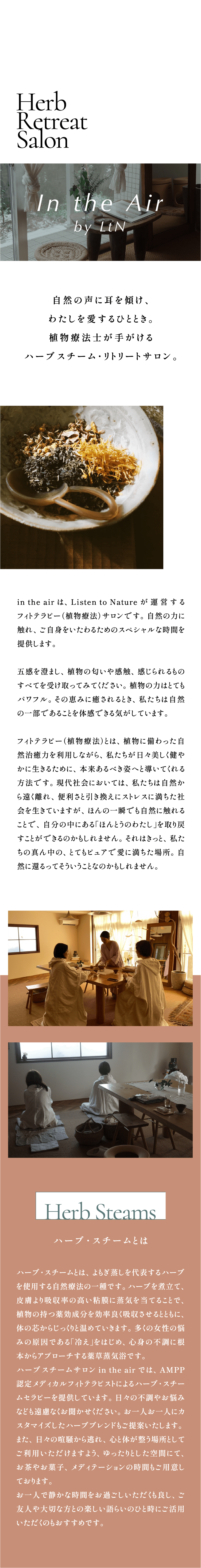Herb Retreat Salon:In the Air by LtN  自然の声に耳を傾け、わたしを愛するひととき。植物療法士が手がけるハーブスチーム・リトリートサロン。in the air は、Listen to Nature が運営するフィトテラピー（植物療法）サロンです。自然の力に触れ、ご自身をいたわるためのスペシャルな時間を提供します。五感を澄まし、植物の匂いや感触、感じられるものすべてを受け取ってみてください。植物の力はとてもパワフル。その恵みに癒されるとき、私たちは自然の一部であることを体感できる気がしています。フィトテラピー（植物療法）とは、植物に備わった自然治癒力を利用しながら、私たちが日々美しく健やかに生きるために、本来あるべき姿へと導いてくれる方法です。現代社会においては、私たちは自然から遠く離れ、便利さと引き換えにストレスに満ちた社会を生きていますが、ほんの一瞬でも自然に触れることで、自分の中にある「ほんとうのわたし」を取り戻すことができるのかもしれません。それはきっと、私たちの真ん中の、とてもピュアで愛に満ちた場所。自然に還るってそういうことなのかもしれません。「Herb Steams:ハーブ・スチームとは」 ハーブ・スチームとは、よもぎ蒸しを代表するハーブを使用する自然療法の一種です。ハーブを煮立て、皮膚より吸収率の高い粘膜に蒸気を当てることで、植物の持つ薬効成分を効率良く吸収させるとともに、体の芯からじっくりと温めていきます。多くの女性の悩みの原因である「冷え」をはじめ、心身の不調に根本からアプローチする薬草蒸気浴です。ハーブスチームサロン in the air では、AMPP認定メディカルフィトテラピストによるハーブ・スチームセラピーを提供しています。日々の不調やお悩みなども遠慮なくお聞かせください。お一人お一人にカスタマイズしたハーブブレンドもご提案いたします。また、日々の喧騒から逃れ、心と体が整う場所としてご利用いただけますよう、ゆったりとした空間にて、お茶やお菓子、メディテーションの時間もご用意しております。お一人で静かな時間をお過ごしいただくも良し、ご友人や大切な方との楽しい語らいのひと時にご活用いただくのもおすすめです。