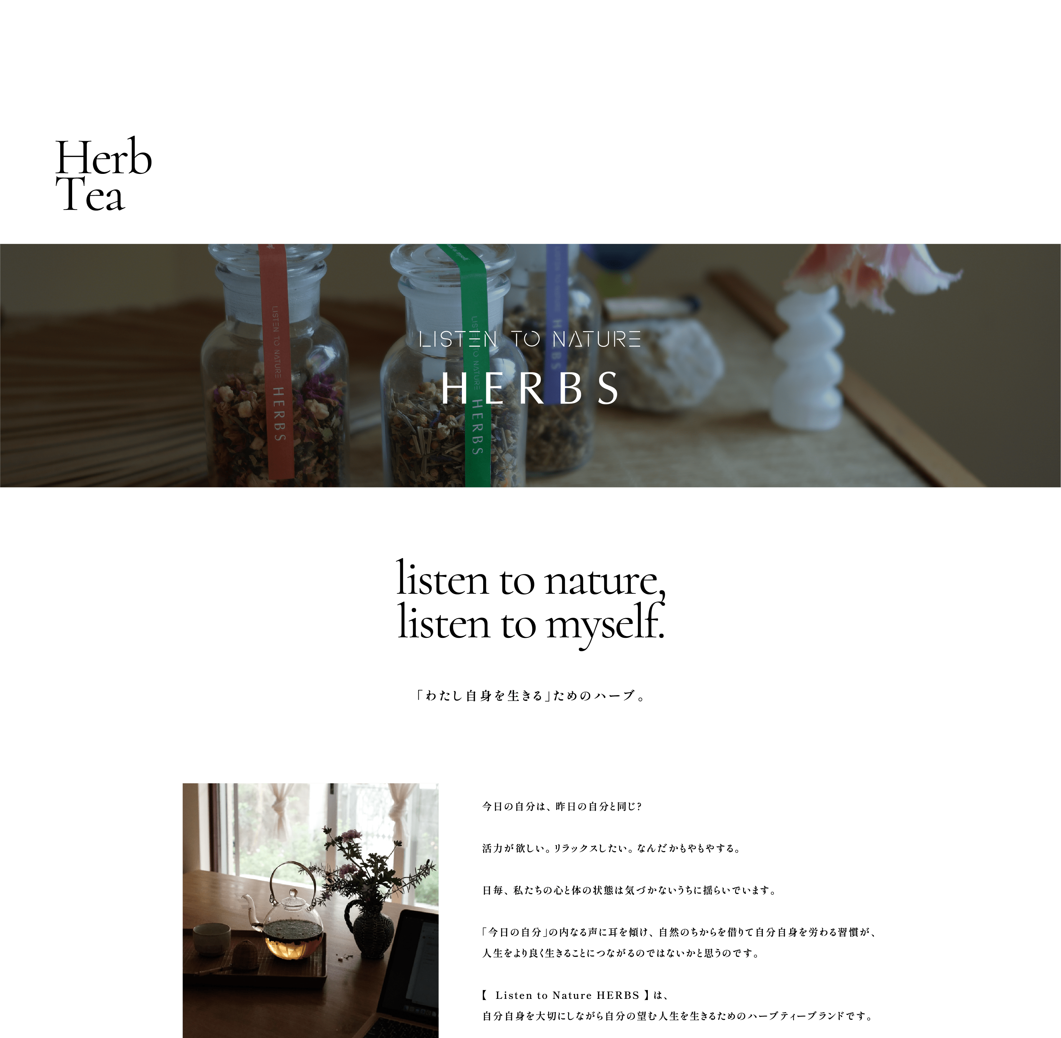 listen to nature,listen to myself. 「わたし自身を生きる」ためのハーブ。今日の自分は、昨日の自分と同じ?活力が欲しい。リラックスしたい。なんだかもやもやする。毎日、私たちの心と体の状態は気づかないうちに揺らいでいます。「今日の自分」の内なる声に耳を傾け、自然のちからを借りて自分自身を労わる習慣が、人生をより良く生きることにつながるのではないかと思うのです。【  Listen to Nature HERBS 】 は、自分自身を大切にしながら自分の望む人生を生きるためのハーブティーブランドです。