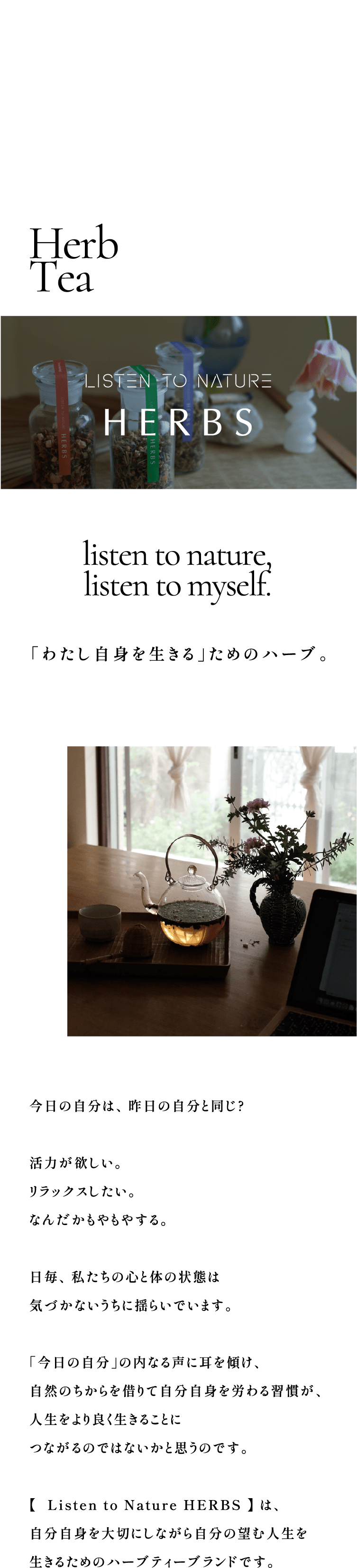 listen to nature,listen to myself. 「わたし自身を生きる」ためのハーブ。今日の自分は、昨日の自分と同じ?活力が欲しい。リラックスしたい。なんだかもやもやする。毎日、私たちの心と体の状態は気づかないうちに揺らいでいます。「今日の自分」の内なる声に耳を傾け、自然のちからを借りて自分自身を労わる習慣が、人生をより良く生きることにつながるのではないかと思うのです。【  Listen to Nature HERBS 】 は、自分自身を大切にしながら自分の望む人生を生きるためのハーブティーブランドです。