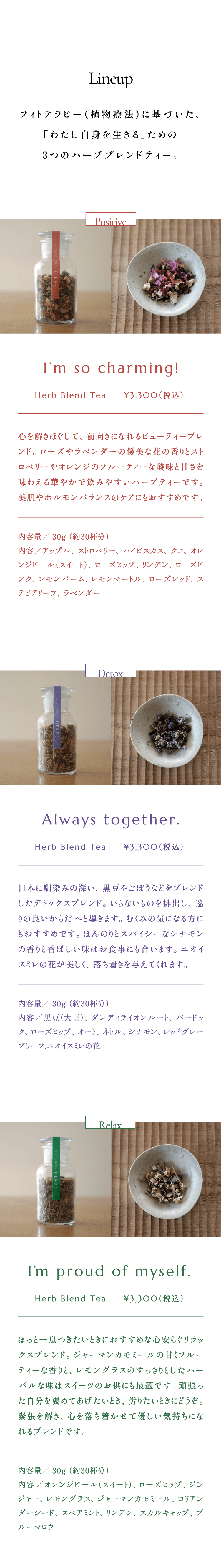 Lineup:フィトテラピー（植物療法）に基づいた、「わたし自身を生きる」ための3つのハーブブレンドティー。 Positive: I’m so charming!  Herb Blend Tea     ¥3,300（税込） 心を解きほぐして、前向きになれるビューティーブレンド。ローズやラベンダーの優美な花の香りとストロベリーやオレンジのフルーティーな酸味と甘さを味わえる華やかで飲みやすいハーブティーです。美肌やホルモンバランスのケアにもおすすめです。内容量／30g （約30杯分）内容／アップル、ストロベリー、ハイビスカス、クコ、オレンジピール（スイート）、ローズヒップ、リンデン、ローズピンク、レモンバーム、レモンマートル、ローズレッド、ステビアリーフ、ラベンダー  Detox:Always together. Herb Blend Tea     ¥3,300（税込） 日本に馴染みの深い、黒豆やごぼうなどをブレンドしたデトックスブレンド。いらないものを排出し、巡りの良いからだへと導きます。むくみの気になる方にもおすすめです。ほんのりとスパイシーなシナモンの香りと香ばしい味はお食事にも合います。ニオイスミレの花が美しく、落ち着きを与えてくれます。内容量／30g （約30杯分） 内容／黒豆（大豆）、ダンディライオンルート、バードック、ローズヒップ、オート、ネトル、シナモン、レッドグレープリーフ,ニオイスミレの花  Relax:I’m proud of myself.  Herb Blend Tea     ¥3,300（税込） ほっと一息つきたいときにおすすめな心安らぐリラックスブレンド。ジャーマンカモミールの甘くフルーティーな香りと、レモングラスのすっきりとしたハーバルな味はスイーツのお供にも最適です。頑張った自分を褒めてあげたいとき、労りたいときにどうぞ。緊張を解き、心を落ち着かせて優しい気持ちになれるブレンドです。内容量／30g （約30杯分）内容／オレンジピール（スイート）、ローズヒップ、ジンジャー、レモングラス、ジャーマンカモミール、コリアンダーシード、スペアミント、リンデン、スカルキャップ、ブルーマロウ