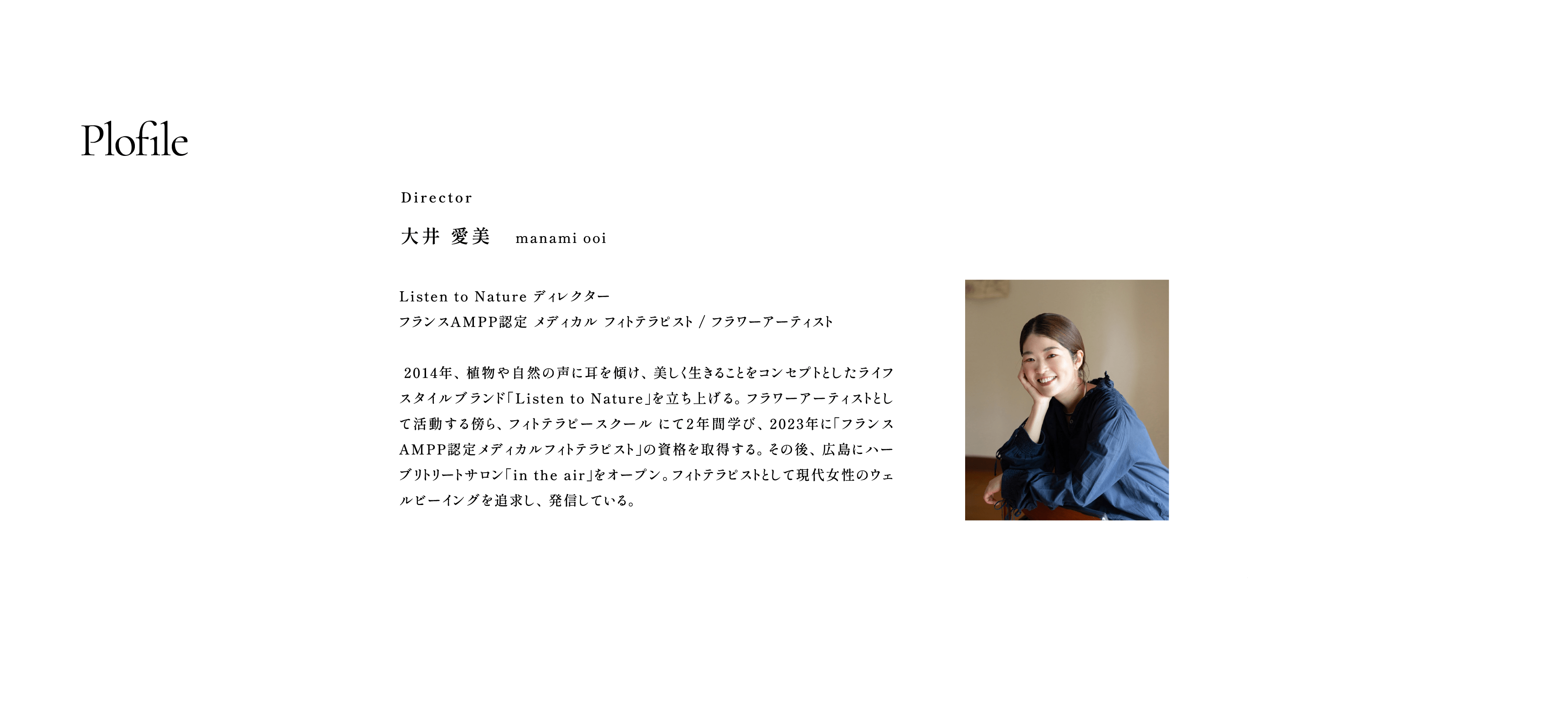 Plofile:Director 大井 愛美 manami ooi / Listen to Nature ディレクター フランスAMPP認定 メディカル フィトテラピスト / フラワーアーティスト  2014年、植物や自然の声に耳を傾け、美しく生きることをコンセプトとしたライフスタイルブランド「Listen to Nature」を立ち上げる。フラワーアーティストとして活動する傍ら、フィトテラピースクール にて２年間学び、2023年に「フランスAMPP認定メディカルフィトテラピスト」の資格を取得する。その後、広島にハーブリトリートサロン「in the air」をオープン。フィトテラピストとして現代女性のウェルビーイングを追求し、発信している。