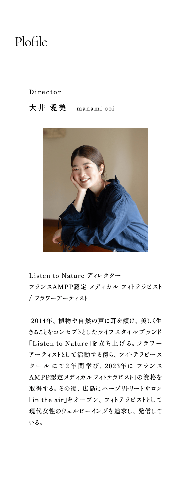 Plofile:Director 大井 愛美 manami ooi / Listen to Nature ディレクター フランスAMPP認定 メディカル フィトテラピスト / フラワーアーティスト  2014年、植物や自然の声に耳を傾け、美しく生きることをコンセプトとしたライフスタイルブランド「Listen to Nature」を立ち上げる。フラワーアーティストとして活動する傍ら、フィトテラピースクール にて２年間学び、2023年に「フランスAMPP認定メディカルフィトテラピスト」の資格を取得する。その後、広島にハーブリトリートサロン「in the air」をオープン。フィトテラピストとして現代女性のウェルビーイングを追求し、発信している。